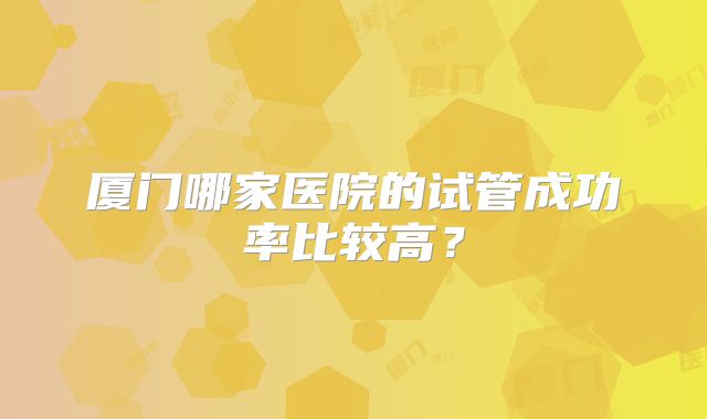 厦门哪家医院的试管成功率比较高？