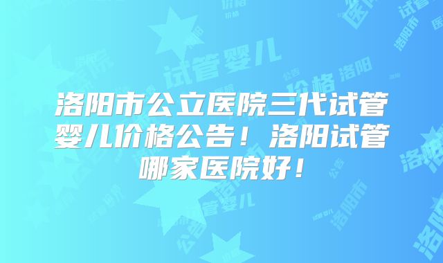 洛阳市公立医院三代试管婴儿价格公告!洛阳试管哪家医院好!