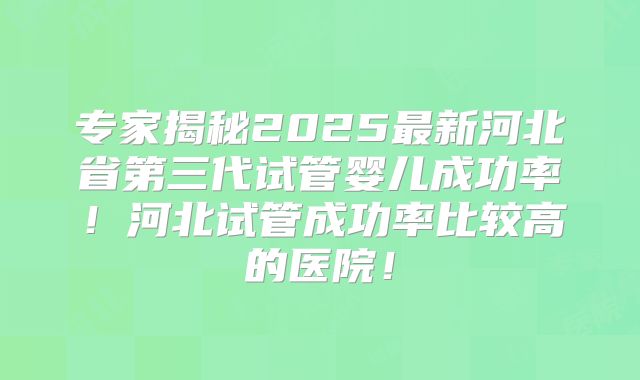 专家揭秘2025最新河北省第三代试管婴儿成功率!河北试管成功率比较高的医院!