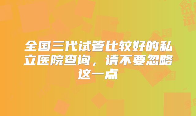 全国三代试管比较好的私立医院查询，请不要忽略这一点
