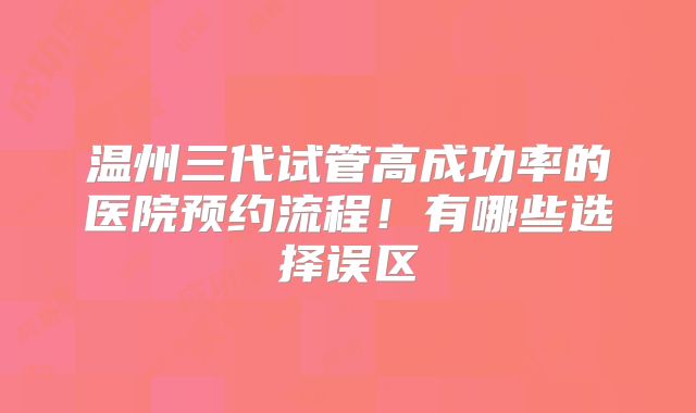 温州三代试管高成功率的医院预约流程!有哪些选择误区