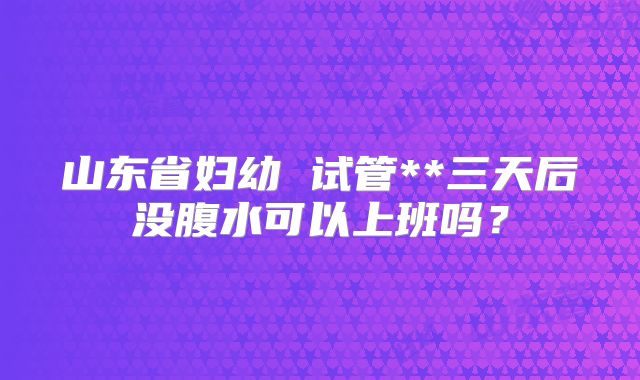 山东省妇幼 试管**三天后没腹水可以上班吗?