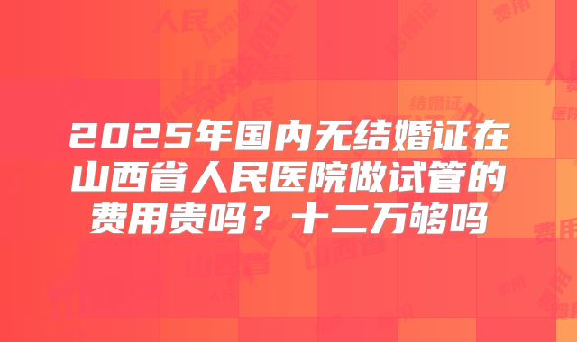 2025年国内无结婚证在山西省人民医院做试管的费用贵吗？十二万够吗