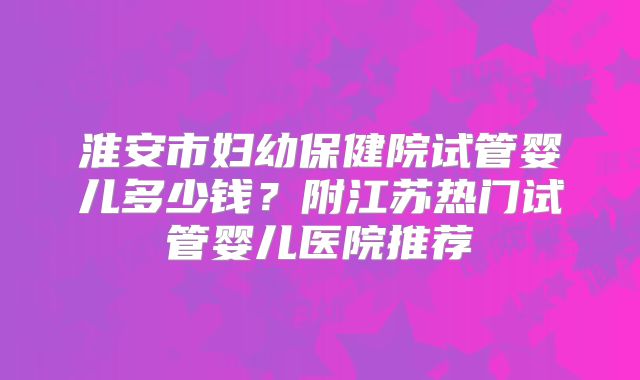 淮安市妇幼保健院试管婴儿多少钱？附江苏热门试管婴儿医院推荐