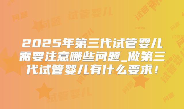 2025年第三代试管婴儿需要注意哪些问题_做第三代试管婴儿有什么要求！