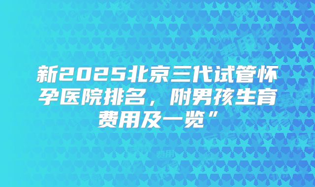 新2025北京三代试管怀孕医院排名,附男孩生育费用及一览”