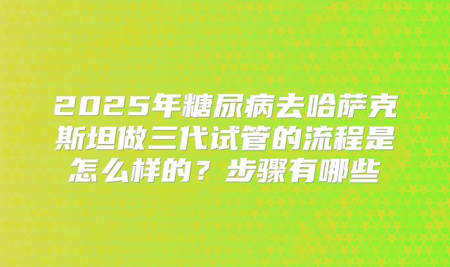 2025年糖尿病去哈萨克斯坦做三代试管的流程是怎么样的？步骤有哪些