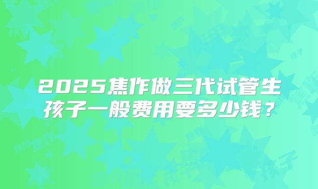 2025焦作做三代试管生孩子一般费用要多少钱?