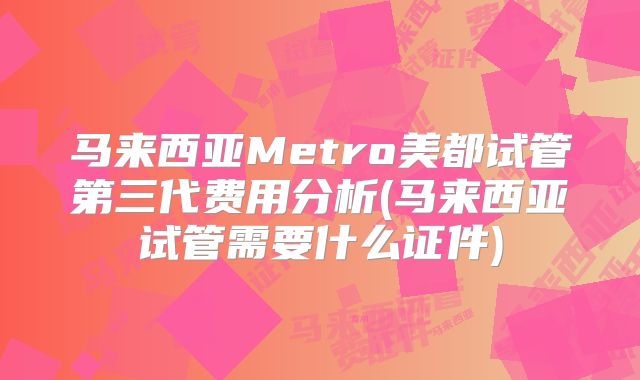 马来西亚Metro美都试管第三代费用分析(马来西亚试管需要什么证件)