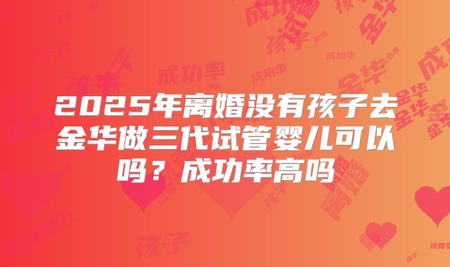 2025年离婚没有孩子去金华做三代试管婴儿可以吗？成功率高吗