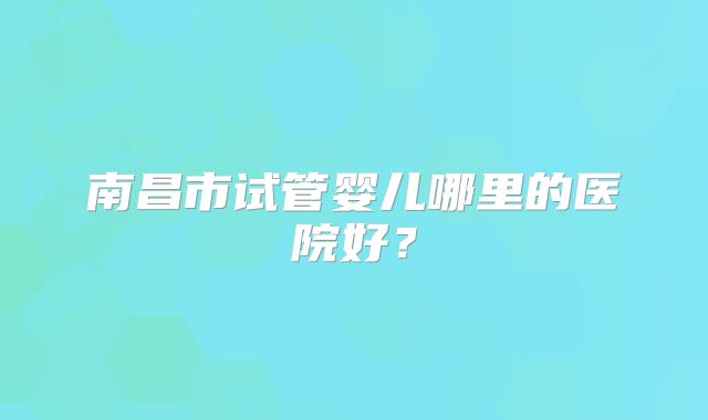 南昌市试管婴儿哪里的医院好?