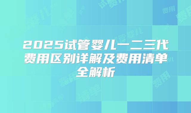 2025试管婴儿一二三代费用区别详解及费用清单全解析
