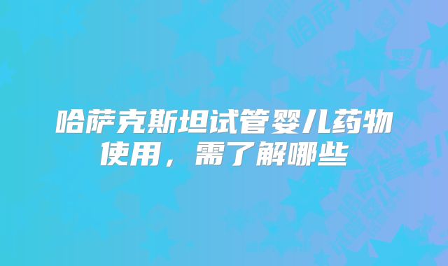 哈萨克斯坦试管婴儿药物使用，需了解哪些