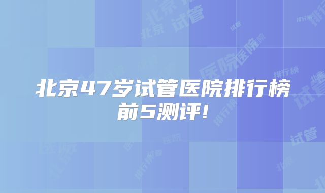 北京47岁试管医院排行榜前5测评!