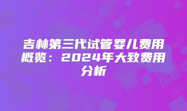 吉林第三代试管婴儿费用概览:2024年大致费用分析