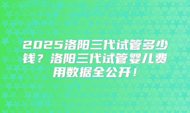 2025洛阳三代试管多少钱？洛阳三代试管婴儿费用数据全公开！