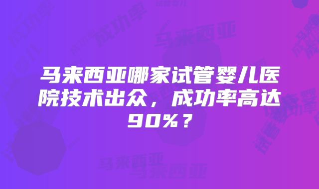 马来西亚哪家试管婴儿医院技术出众，成功率高达90%？