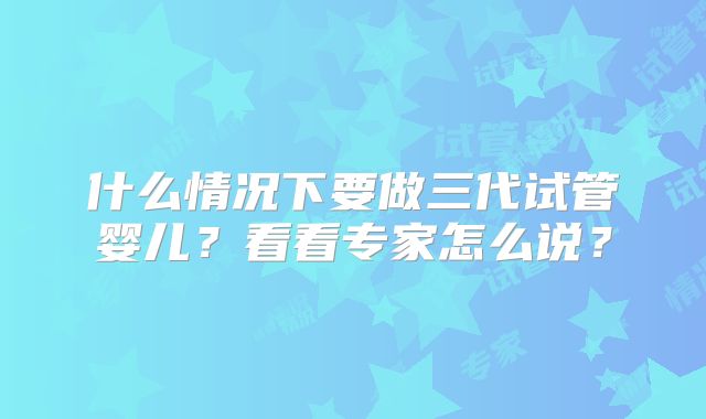 什么情况下要做三代试管婴儿？看看专家怎么说？