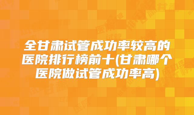 全甘肃试管成功率较高的医院排行榜前十(甘肃哪个医院做试管成功率高)