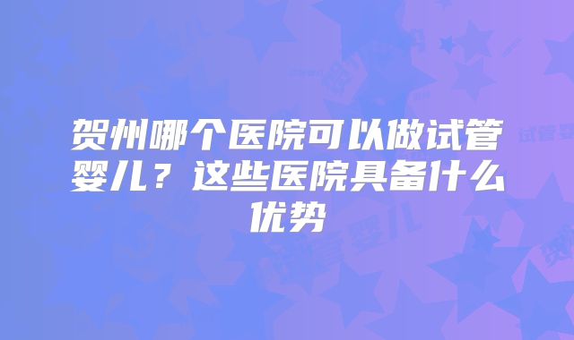 贺州哪个医院可以做试管婴儿?这些医院具备什么优势