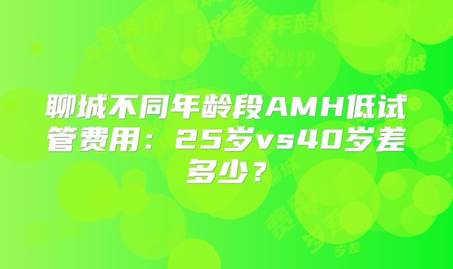 聊城不同年龄段AMH低试管费用：25岁vs40岁差多少？