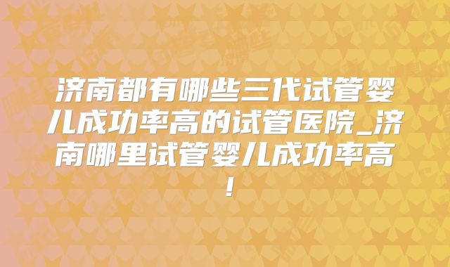 济南都有哪些三代试管婴儿成功率高的试管医院_济南哪里试管婴儿成功率高！