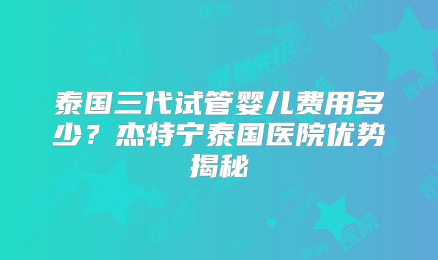 泰国三代试管婴儿费用多少?杰特宁泰国医院优势揭秘