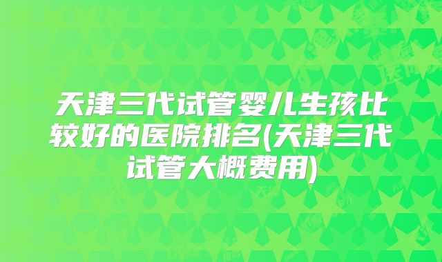 天津三代试管婴儿生孩比较好的医院排名(天津三代试管大概费用)