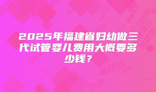 2025年福建省妇幼做三代试管婴儿费用大概要多少钱？