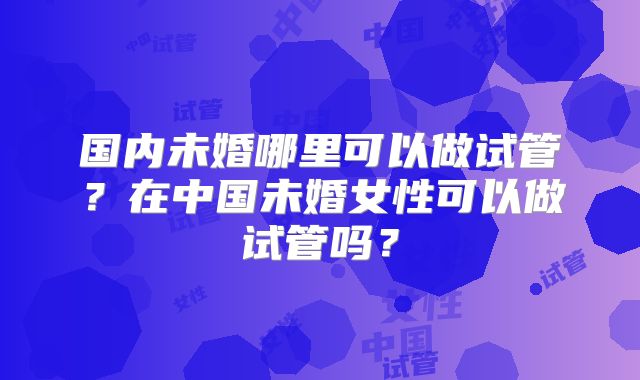 国内未婚哪里可以做试管？在中国未婚女性可以做试管吗？