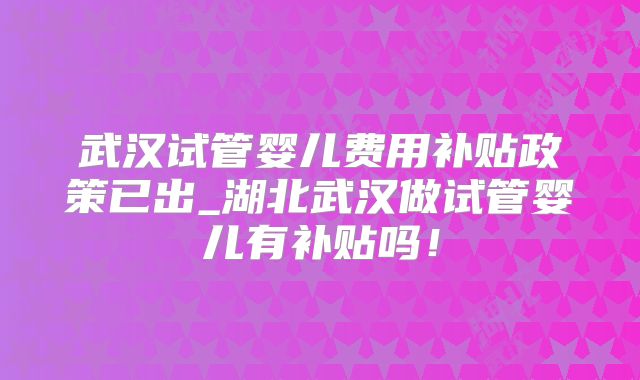 武汉试管婴儿费用补贴政策已出_湖北武汉做试管婴儿有补贴吗！