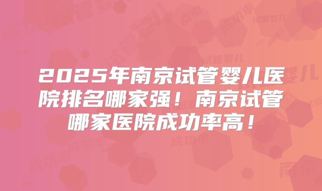 2025年南京试管婴儿医院排名哪家强!南京试管哪家医院成功率高!