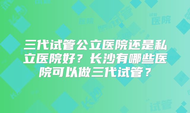 三代试管公立医院还是私立医院好?长沙有哪些医院可以做三代试管?