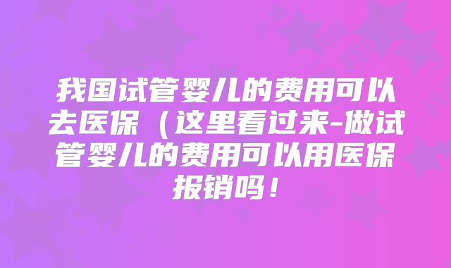 我国试管婴儿的费用可以去医保（这里看过来-做试管婴儿的费用可以用医保报销吗！