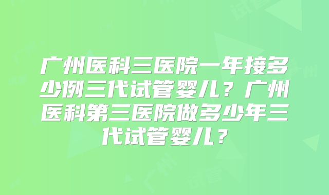 广州医科三医院一年接多少例三代试管婴儿?广州医科第三医院做多少年三代试管婴儿?