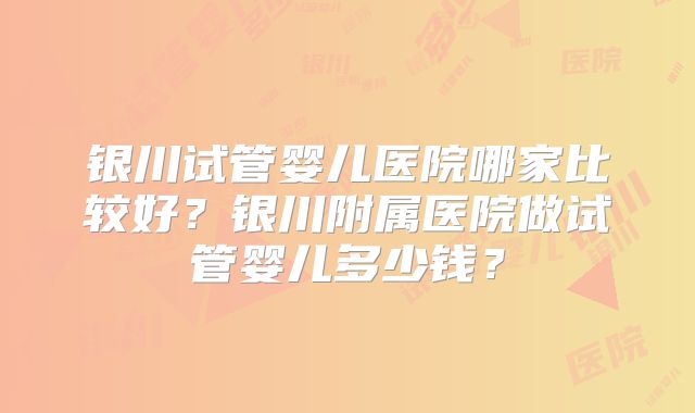 银川试管婴儿医院哪家比较好？银川附属医院做试管婴儿多少钱？