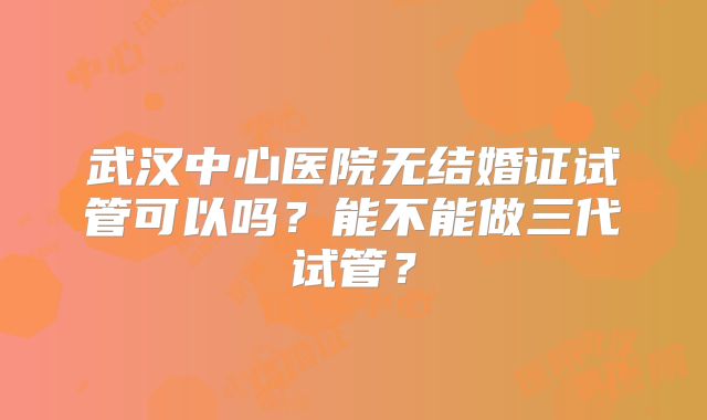 武汉中心医院无结婚证试管可以吗？能不能做三代试管？
