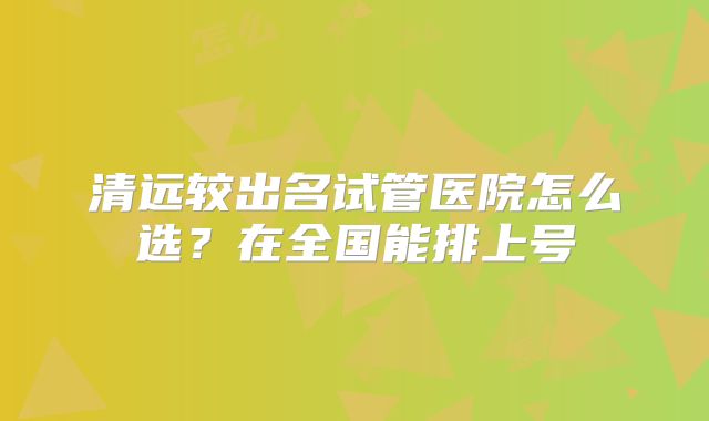 清远较出名试管医院怎么选?在全国能排上号