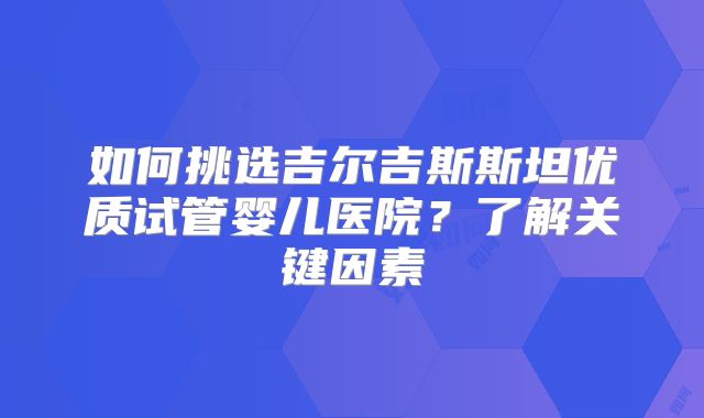 如何挑选吉尔吉斯斯坦优质试管婴儿医院?了解关键因素