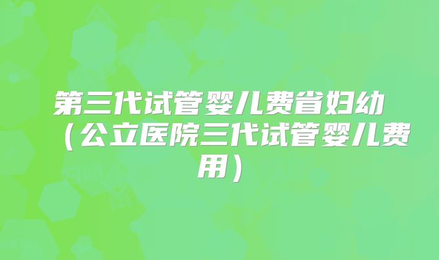第三代试管婴儿费省妇幼（公立医院三代试管婴儿费用）
