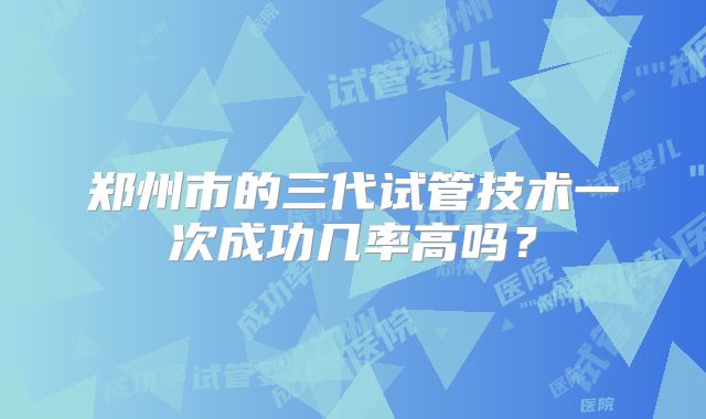 郑州市的三代试管技术一次成功几率高吗？