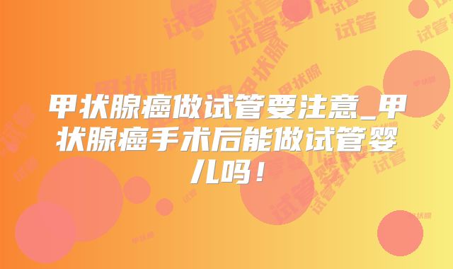 甲状腺癌做试管要注意_甲状腺癌手术后能做试管婴儿吗!