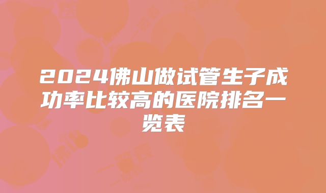 2024佛山做试管生子成功率比较高的医院排名一览表