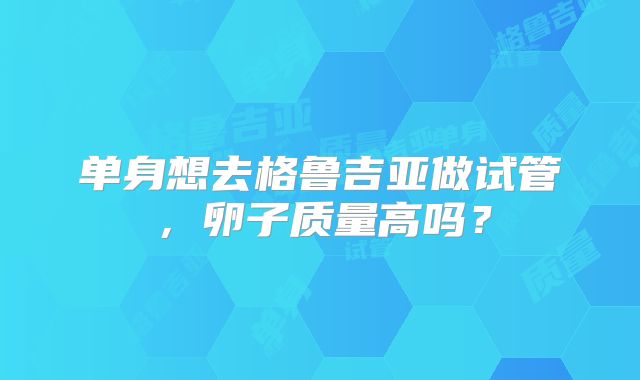 单身想去格鲁吉亚做试管,卵子质量高吗?