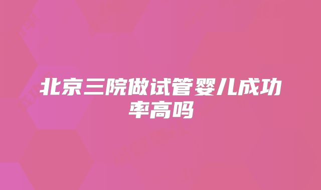 北京三院做试管婴儿成功率高吗
