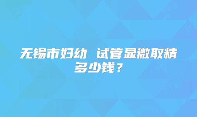 无锡市妇幼 试管显微取精多少钱？