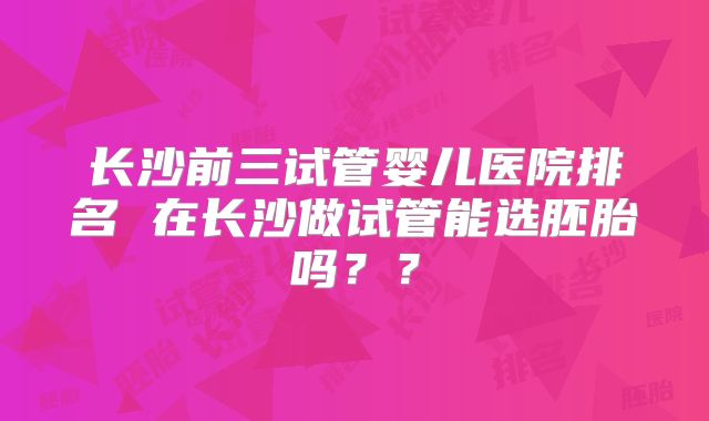 长沙前三试管婴儿医院排名 在长沙做试管能选胚胎吗??