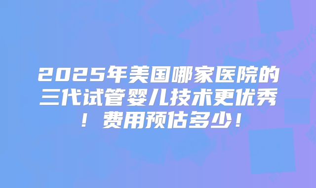 2025年美国哪家医院的三代试管婴儿技术更优秀!费用预估多少!