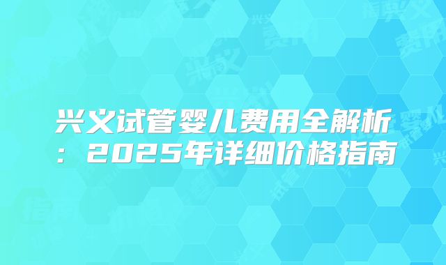 兴义试管婴儿费用全解析:2025年详细价格指南