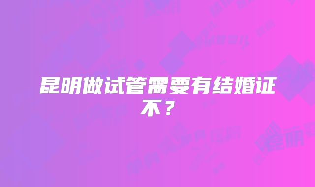 昆明做试管需要有结婚证不？